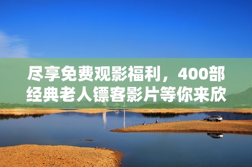 盡享免費(fèi)觀影福利，400部經(jīng)典老人鏢客影片等你來(lái)欣賞