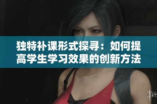 獨特補課形式探尋：如何提高學(xué)生學(xué)習(xí)效果的創(chuàng)新方法