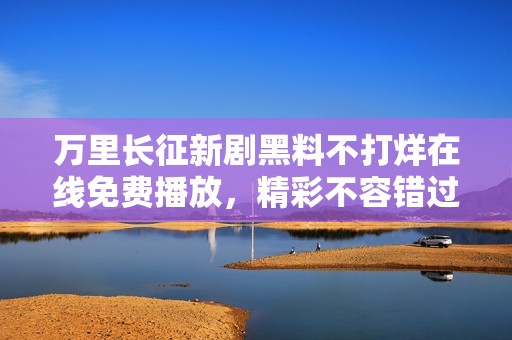 萬(wàn)里長(zhǎng)征新劇黑料不打烊在線免費(fèi)播放,精彩不容錯(cuò)過 萬(wàn)里長(zhǎng)征新劇黑料不打烊在線免費(fèi)播放,精彩不容錯(cuò)過
