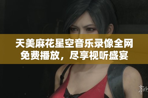 天美麻花星空音樂(lè)錄像全網(wǎng)免費(fèi)播放，盡享視聽(tīng)盛宴