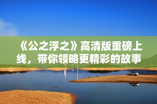 《公之浮之》高清版重磅上線，帶你領(lǐng)略更精彩的故事瞬間