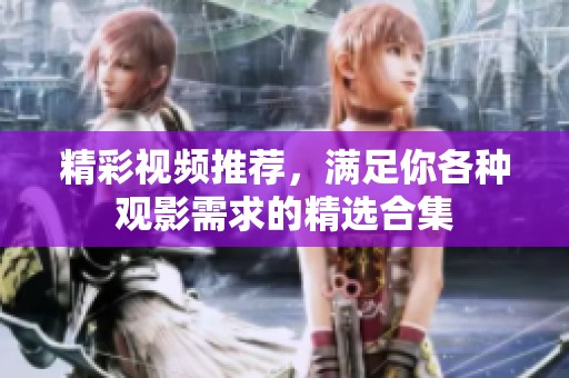 精彩視頻推薦,滿足你各種觀影需求的精選合集 精彩視頻推薦,滿足你各種觀影需求的精選合集