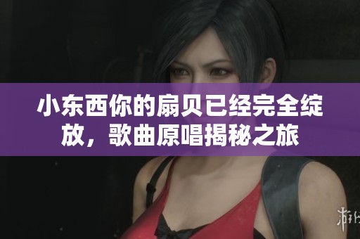 小東西你的扇貝已經(jīng)完全綻放，歌曲原唱揭秘之旅