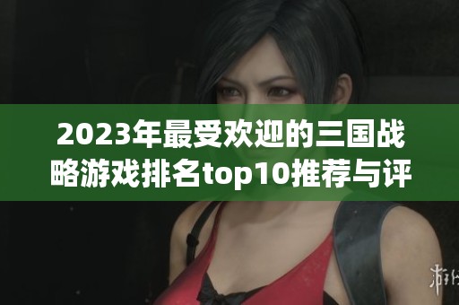 2023年最受歡迎的三國戰(zhàn)略游戲排名top10推薦與評測分析