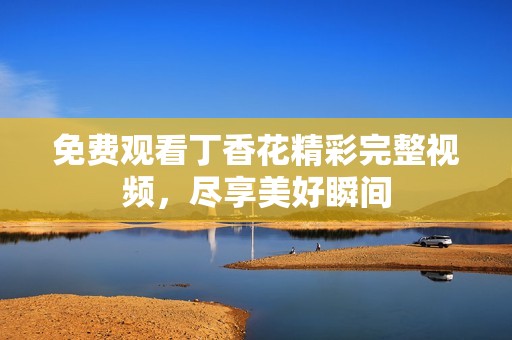 免費(fèi)觀看丁香花精彩完整視頻，盡享美好瞬間