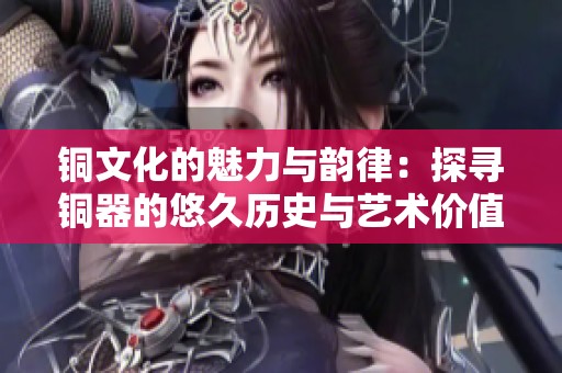 銅文化的魅力與韻律：探尋銅器的悠久歷史與藝術價值