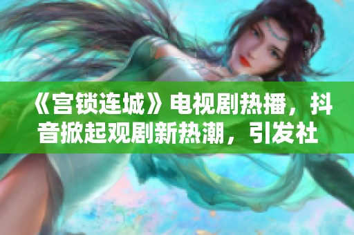 《宮鎖連城》電視劇熱播，抖音掀起觀劇新熱潮，引發(fā)社會關(guān)注