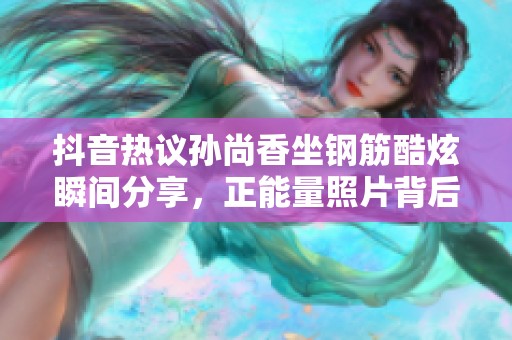 抖音熱議孫尚香坐鋼筋酷炫瞬間分享，正能量照片背后的故事揭曉
