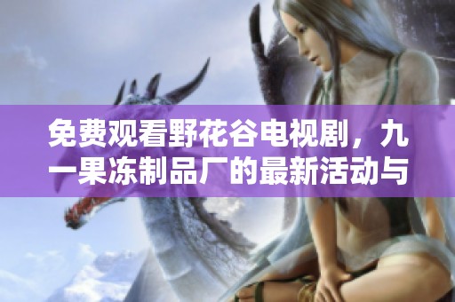 免費(fèi)觀看野花谷電視劇，九一果凍制品廠的最新活動(dòng)與優(yōu)惠解析