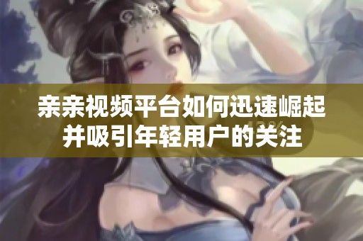 親親視頻平臺如何迅速崛起并吸引年輕用戶的關注