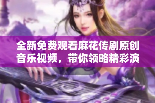 全新免費(fèi)觀看麻花傳劇原創(chuàng)音樂(lè)視頻，帶你領(lǐng)略精彩演出