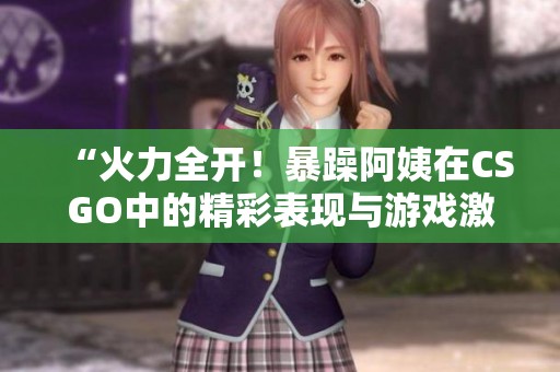 “火力全開(kāi)！暴躁阿姨在CSGO中的精彩表現(xiàn)與游戲激情”