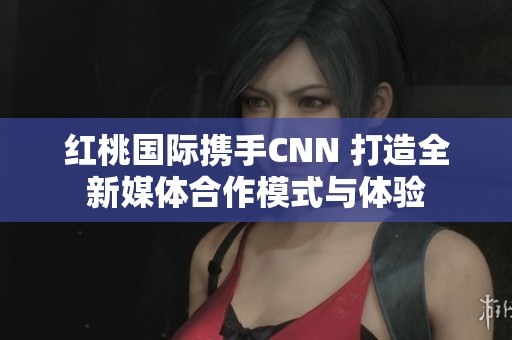 紅桃國際攜手CNN 打造全新媒體合作模式與體驗
