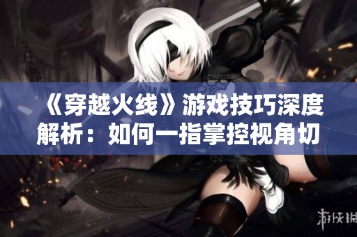 《穿越火線》游戲技巧深度解析：如何一指掌控視角切換技巧！