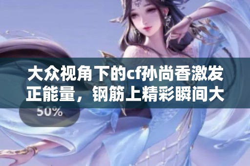 大眾視角下的cf孫尚香激發(fā)正能量，鋼筋上精彩瞬間大揭秘