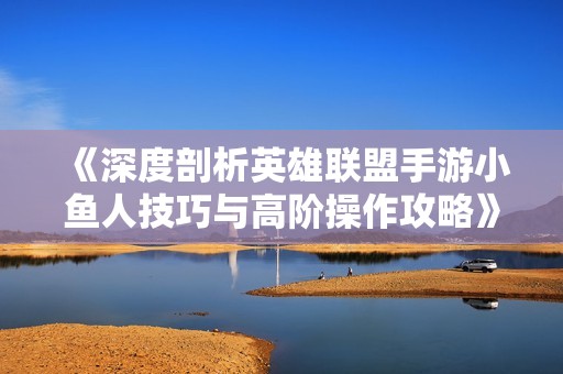 《深度剖析英雄聯(lián)盟手游小魚人技巧與高階操作攻略》