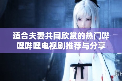 適合夫妻共同欣賞的熱門嗶哩嗶哩電視劇推薦與分享
