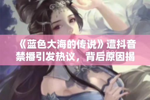 《藍(lán)色大海的傳說(shuō)》遭抖音禁播引發(fā)熱議，背后原因揭曉