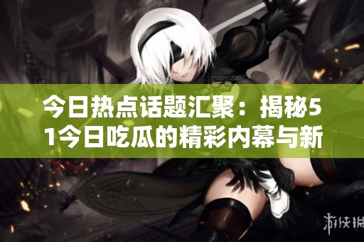 今日熱點話題匯聚：揭秘51今日吃瓜的精彩內(nèi)幕與新鮮猛料