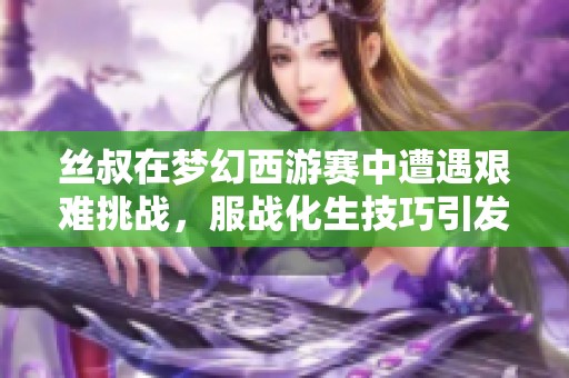 絲叔在夢幻西游賽中遭遇艱難挑戰(zhàn)，服戰(zhàn)化生技巧引發(fā)熱議
