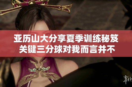 亞歷山大分享夏季訓(xùn)練秘笈 關(guān)鍵三分球?qū)ξ叶圆⒉粡?fù)雜