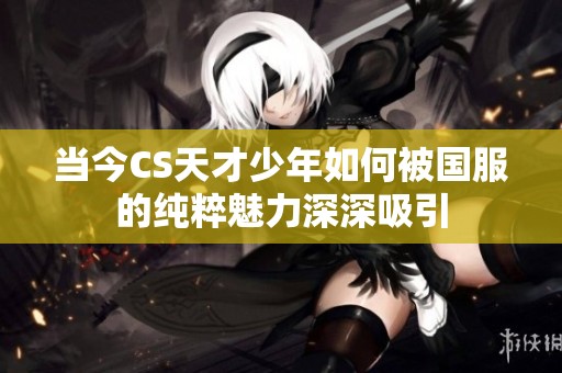 當(dāng)今CS天才少年如何被國服的純粹魅力深深吸引