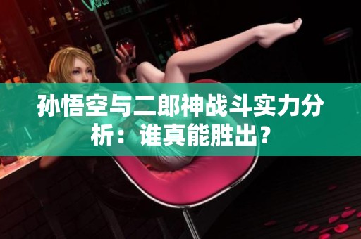 孫悟空與二郎神戰(zhàn)斗實力分析：誰真能勝出？