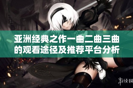亞洲經(jīng)典之作一曲二曲三曲的觀看途徑及推薦平臺分析