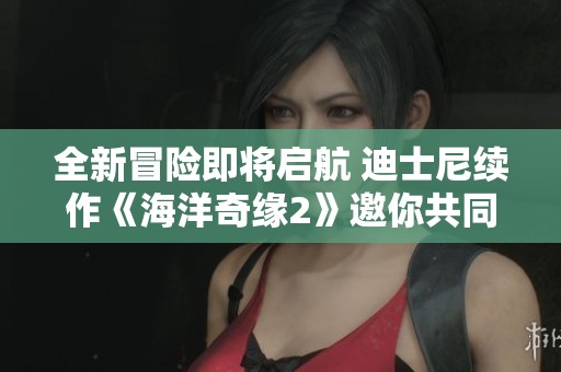 全新冒險即將啟航 迪士尼續(xù)作《海洋奇緣2》邀你共同探索神秘海域