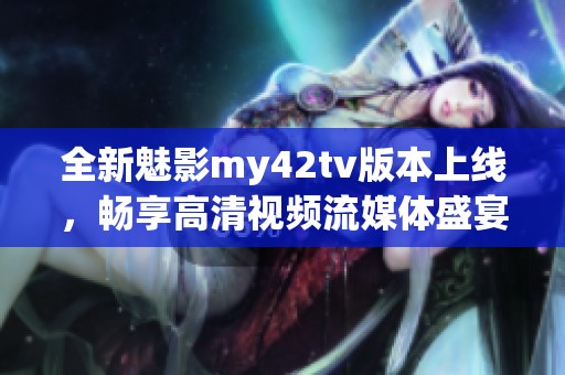 全新魅影my42tv版本上線，暢享高清視頻流媒體盛宴