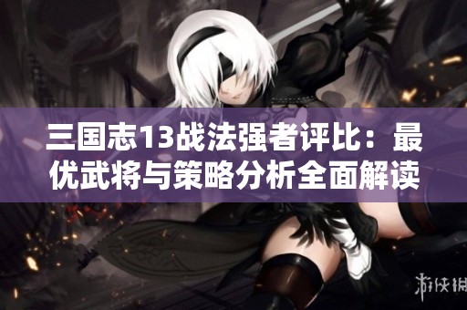三國(guó)志13戰(zhàn)法強(qiáng)者評(píng)比:最優(yōu)武將與策略分析全面解讀 三國(guó)志13戰(zhàn)法強(qiáng)者評(píng)比:最優(yōu)武將與策略分析全面解讀