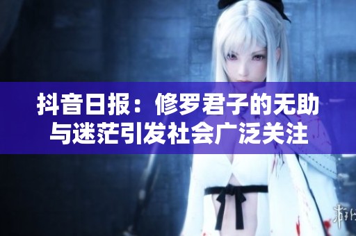 抖音日報：修羅君子的無助與迷茫引發(fā)社會廣泛關注