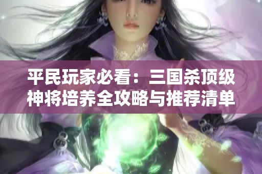 平民玩家必看：三國殺頂級神將培養(yǎng)全攻略與推薦清單