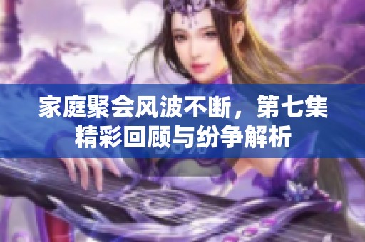 家庭聚會(huì)風(fēng)波不斷，第七集精彩回顧與紛爭(zhēng)解析