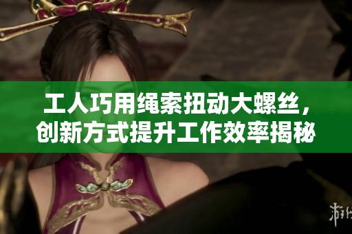 工人巧用繩索扭動大螺絲，創(chuàng)新方式提升工作效率揭秘