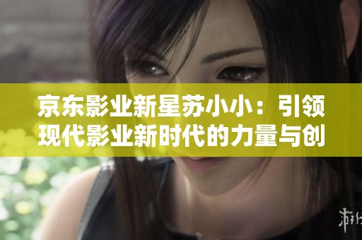 京東影業(yè)新星蘇小?。阂I(lǐng)現(xiàn)代影業(yè)新時(shí)代的力量與創(chuàng)新 京東影業(yè)新星蘇小?。阂I(lǐng)現(xiàn)代影業(yè)新時(shí)代的力量與創(chuàng)新