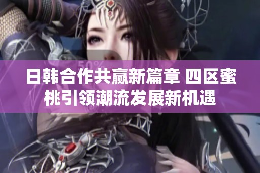日韓合作共贏新篇章 四區(qū)蜜桃引領(lǐng)潮流發(fā)展新機遇