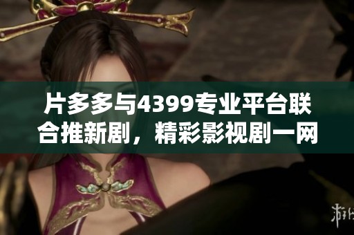 片多多與4399專業(yè)平臺(tái)聯(lián)合推新劇，精彩影視劇一網(wǎng)打盡