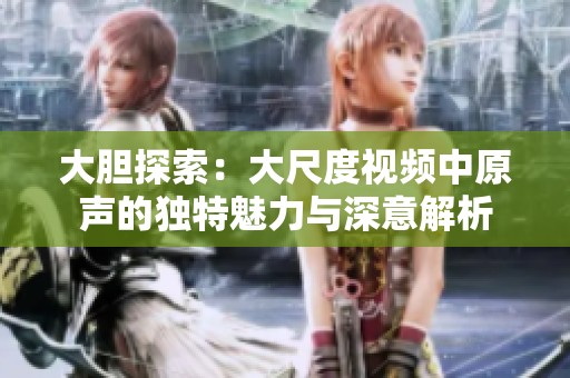 大膽探索：大尺度視頻中原聲的獨(dú)特魅力與深意解析