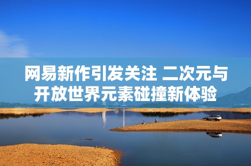網易新作引發(fā)關注 二次元與開放世界元素碰撞新體驗