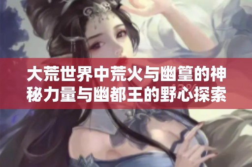 大荒世界中荒火與幽篁的神秘力量與幽都王的野心探索