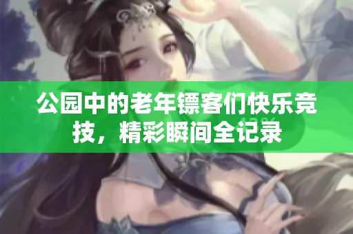 公園中的老年鏢客們快樂競(jìng)技，精彩瞬間全記錄