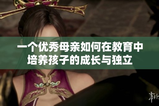 一個(gè)優(yōu)秀母親如何在教育中培養(yǎng)孩子的成長(zhǎng)與獨(dú)立