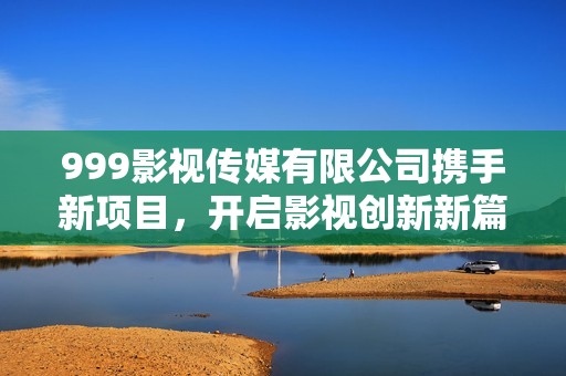 999影視傳媒有限公司攜手新項(xiàng)目，開(kāi)啟影視創(chuàng)新新篇章