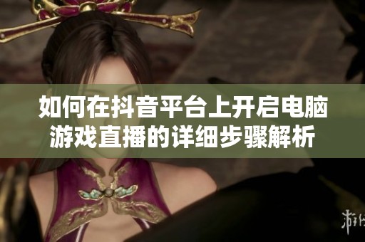 如何在抖音平臺上開啟電腦游戲直播的詳細步驟解析
