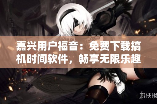 嘉興用戶福音：免費(fèi)下載搞機(jī)時(shí)間軟件，暢享無(wú)限樂(lè)趣！