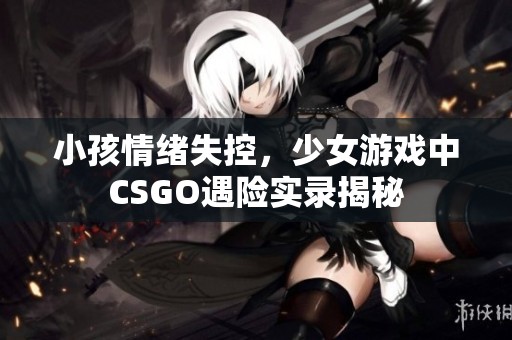 小孩情緒失控，少女游戲中CSGO遇險實(shí)錄揭秘