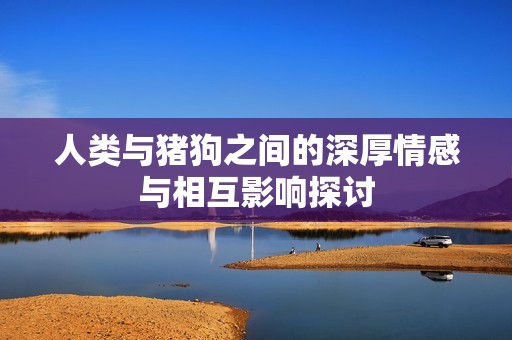 人類與豬狗之間的深厚情感與相互影響探討
