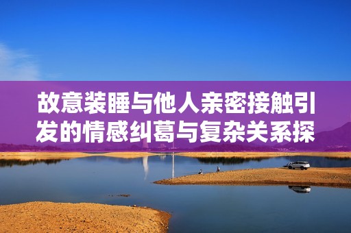 故意裝睡與他人親密接觸引發(fā)的情感糾葛與復(fù)雜關(guān)系探討