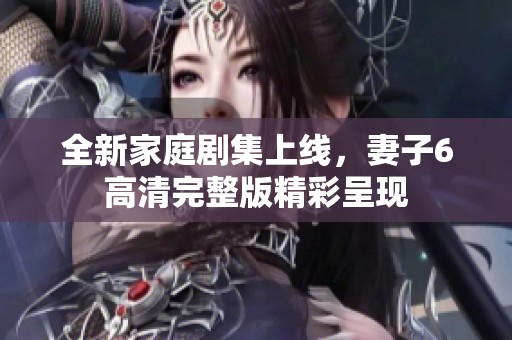 全新家庭劇集上線，妻子6高清完整版精彩呈現(xiàn)